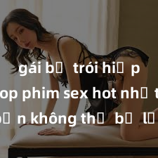 gái bị trói hiếp dâm Top phim sex hot nhất mà bạn không thể bỏ lỡ năm nay, cùng xem ngay để thỏa mãn khao khát tình dục của mình!