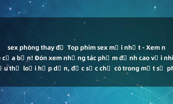 sex phòng thay đồ Top phim sex mới nhất - Xem ngay để thỏa mãn đam mê của bạn! Đón xem những tác phẩm đỉnh cao với nhiều thể loại hấp dẫn, đặc sắc chỉ có trong một số phim sex mới nhất hiện nay.