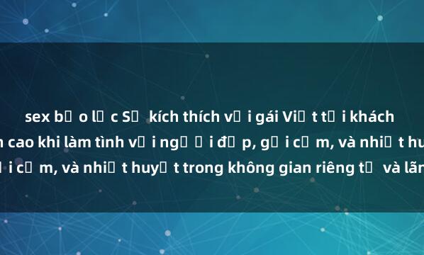sex bạo lực Sự kích thích với gái Việt tại khách sạn: Trải nghiệm đỉnh cao khi làm tình với người đẹp, gợi cảm, và nhiệt huyết trong không gian riêng tư và lãng mạn.