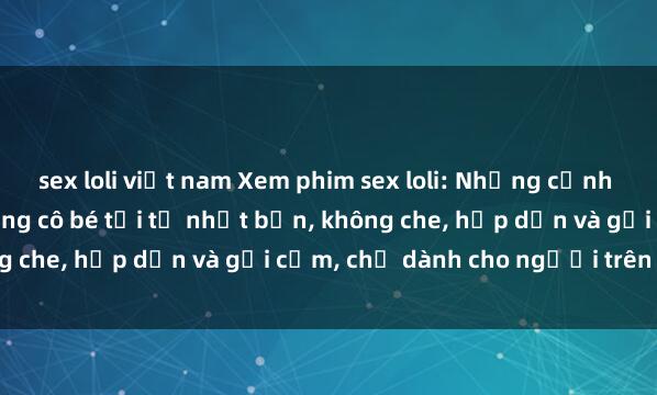 sex loli việt nam Xem phim sex loli: Những cảnh quay nóng bỏng với những cô bé tới từ nhật bản, không che, hấp dẫn và gợi cảm, chỉ dành cho người trên tuổi.