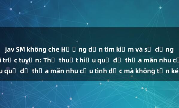 jav SM không che Hướng dẫn tìm kiếm và sử dụng dịch vụ sex miễn phí trực tuyến: Thủ thuật hiệu quả để thỏa mãn nhu cầu tình dục mà không tốn kém.