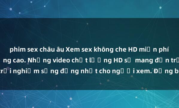 phim sex châu âu Xem sex không che HD miễn phí tại Trang web chất lượng cao. Những video chất lượng HD sẽ mang đến trải nghiệm sống động nhất cho người xem. Đừng bỏ lỡ cơ hội hấp dẫn này!