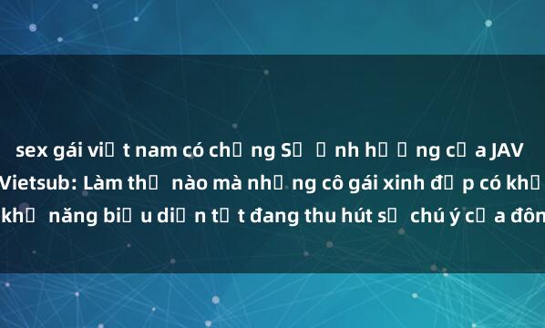 sex gái việt nam có chồng Sự ảnh hưởng của JAV Idol trong cộng đồng Vietsub: Làm thế nào mà những cô gái xinh đẹp có khả năng biểu diễn tốt đang thu hút sự chú ý của đông đảo người hâm mộ.