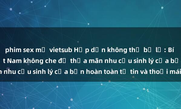 phim sex mỹ vietsub Hấp dẫn không thể bỏ lỡ: Bí quyết tìm kiếm sex Việt Nam không che để thỏa mãn nhu cầu sinh lý của bạn hoàn toàn tự tin và thoải mái.