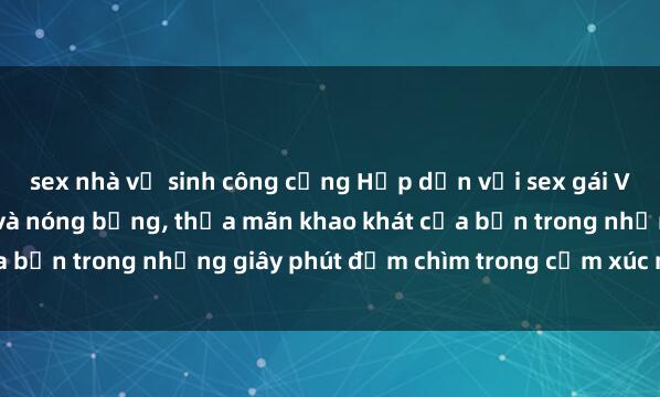 sex nhà vệ sinh công cộng Hấp dẫn với sex gái Việt Nam đầy quyến rũ và nóng bỏng, thỏa mãn khao khát của bạn trong những giây phút đắm chìm trong cảm xúc mãnh liệt.