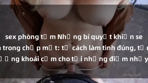 sex phòng tắm Những bí quyết khiến sex gái trẻ mê mẩn trong chớp mắt: từ cách làm tình đúng, tận hưởng khoái cảm cho tới những điểm nhạy cảm không thể bỏ qua.