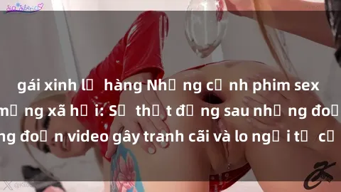 gái xinh lộ hàng Những cảnh phim sex học sinh gây sốt mạng xã hội: Sự thật đằng sau những đoạn video gây tranh cãi và lo ngại từ cộng đồng mạng