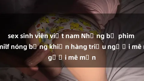 sex sinh viên việt nam Những bộ phim sex milf nóng bỏng khiến hàng triệu người mê mẩn