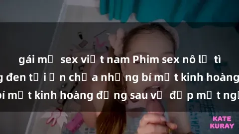 gái mỹ sex việt nam Phim sex nô lệ tình dục: Cuộc sống đen tối ẩn chứa những bí mật kinh hoàng đằng sau vẻ đẹp mặt người
