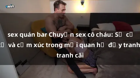 sex quán bar Chuyện sex cô cháu: Sự cấm kỵ và cảm xúc trong mối quan hệ đầy tranh cãi