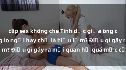 clip sex không che Tình dục giữa ông cháu: Sự thật đáng lo ngại hay chỉ là hiểu lầm? Điều gì gây ra mối quan hệ quá mức của họ?