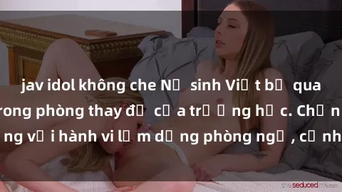 jav idol không che Nữ sinh Việt bị quay lén khi thay đồ trong phòng thay đồ của trường học. Chấn động với hành vi lạm dụng phòng ngủ, cảnh sát vào cuộc điều tra ngay.