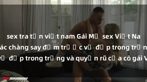 sex tra tấn việt nam Gái Mỹ sex Việt Nam: Bí quyết khiến các chàng say đắm trước vẻ đẹp trong trắng và quyến rũ của cô gái Việt.