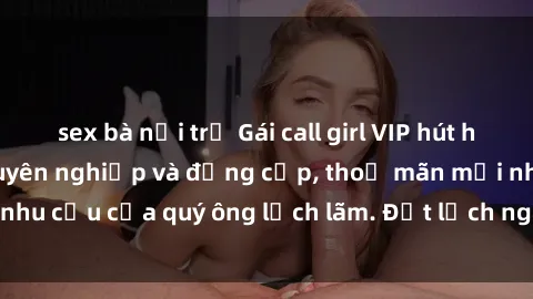 sex bà nội trợ Gái call girl VIP hút hồn với dịch vụ chuyên nghiệp và đẳng cấp, thoả mãn mọi nhu cầu của quý ông lịch lãm. Đặt lịch ngay để trải nghiệm.