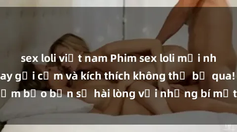 sex loli việt nam Phim sex loli mới nhất: Những cảnh quay gợi cảm và kích thích không thể bỏ qua! Đảm bảo bạn sẽ hài lòng với những bí mật được hé lộ trong phim!
