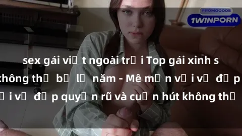sex gái việt ngoài trời Top gái xinh sex siêu nóng bỏng không thể bỏ lỡ năm - Mê mẩn với vẻ đẹp quyến rũ và cuốn hút không thể cưỡng lại!