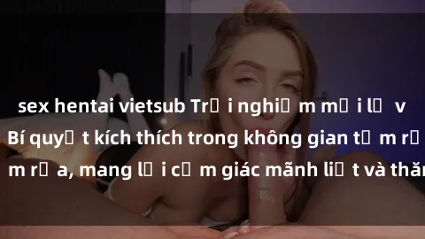 sex hentai vietsub Trải nghiệm mới lạ với sex phòng tắm: Bí quyết kích thích trong không gian tắm rửa, mang lại cảm giác mãnh liệt và thăng hoa cho cặp đôi