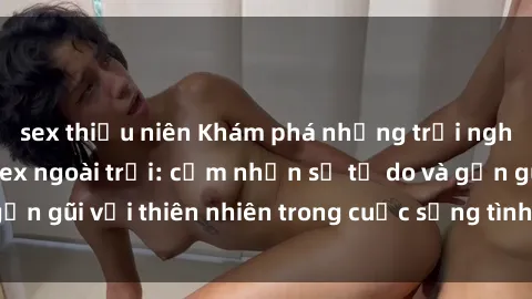 sex thiếu niên Khám phá những trải nghiệm mới lạ với sex ngoài trời: cảm nhận sự tự do và gần gũi với thiên nhiên trong cuộc sống tình dục của bạn!