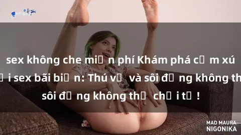 sex không che miễn phí Khám phá cảm xúc táo bạo tại sex bãi biển: Thú vị và sôi động không thể chối từ!