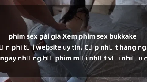 phim sex gái già Xem phim sex bukkake nhanh chóng và miễn phí tại website uy tín. Cập nhật hàng ngày những bộ phim mới nhất với nhiều cảnh quay hấp dẫn.