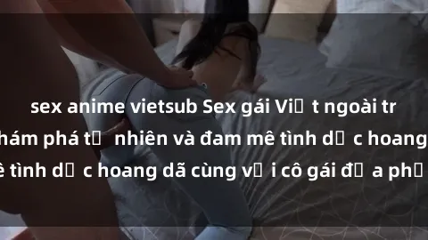 sex anime vietsub Sex gái Việt ngoài trời: Trải nghiệm khám phá tự nhiên và đam mê tình dục hoang dã cùng với cô gái địa phương