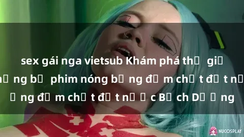 sex gái nga vietsub Khám phá thế giới phim sex Nga: Những bộ phim nóng bỏng đậm chất đất nước Bạch Dương
