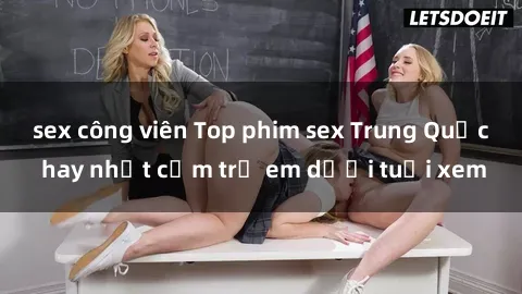 sex công viên Top phim sex Trung Quốc hay nhất cấm trẻ em dưới tuổi xem