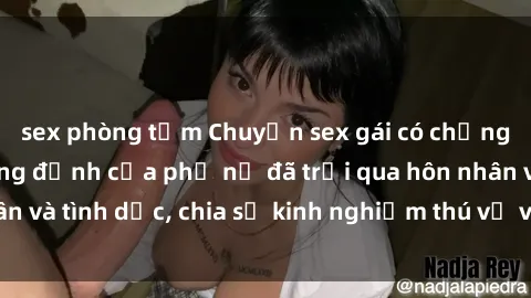 sex phòng tắm Chuyện sex gái có chồng: Những lời khẳng định của phụ nữ đã trải qua hôn nhân và tình dục, chia sẻ kinh nghiệm thú vị và đầy bất ngờ.