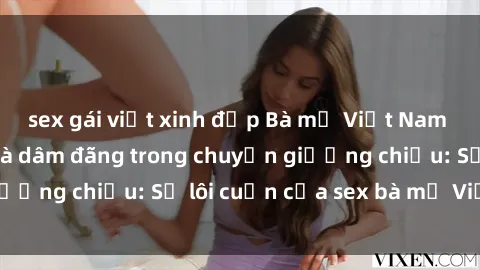sex gái việt xinh đẹp Bà mẹ Việt Nam cực kỳ quyến rũ và dâm đãng trong chuyện giường chiếu: Sự lôi cuốn của sex bà mẹ Việt Nam