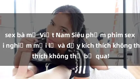 sex bà mẹ Việt Nam Siêu phẩm phim sex BDSM: Trải nghiệm mới lạ và đầy kích thích không thể bỏ qua!
