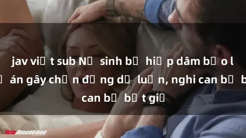 jav việt sub Nữ sinh bị hiếp dâm bạo lực: Vụ án gây chấn động dư luận, nghi can bị bắt giữ