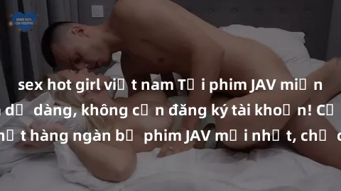 sex hot girl việt nam Tải phim JAV miễn phí nhanh chóng và dễ dàng, không cần đăng ký tài khoản! Cập nhật hàng ngàn bộ phim JAV mới nhất, chỉ có tại trang web chúng tôi!
