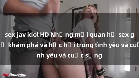 sex jav idol HD Những mối quan hệ sex gái trẻ: Sự khám phá và học hỏi trong tình yêu và cuộc sống