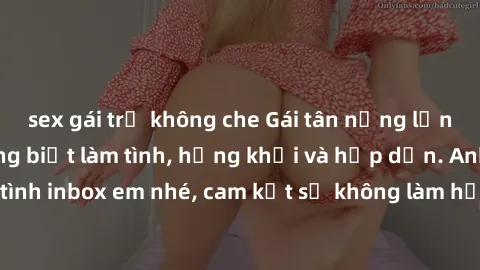 sex gái trẻ không che Gái tân nứng lồn cần tìm anh chồng biết làm tình, hứng khởi và hấp dẫn. Anh em nào nhiệt tình inbox em nhé, cam kết sẽ không làm họa đến cuộc sống riêng tư của nhau.