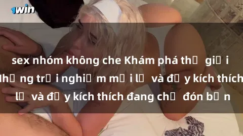 sex nhóm không che Khám phá thế giới sex trực tuyến: Những trải nghiệm mới lạ và đầy kích thích đang chờ đón bạn