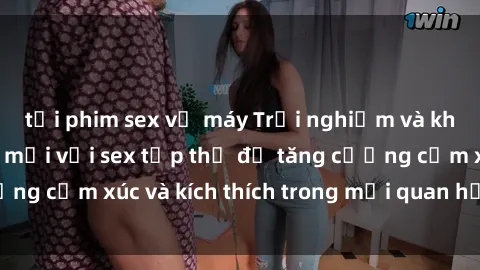 tải phim sex về máy Trải nghiệm và khám phá hứng thú mới với sex tập thể để tăng cường cảm xúc và kích thích trong mối quan hệ của bạn.
