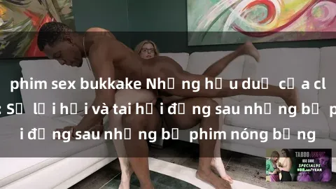 phim sex bukkake Những hậu duệ của clip sex đình đám: Sự lợi hại và tai hại đằng sau những bộ phim nóng bỏng