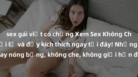 sex gái việt có chồng Xem Sex Không Che: Trải nghiệm mới lạ và đầy kích thích ngay tại đây! Những cảnh quay nóng bỏng, không che, không giới hạn đang chờ đón bạn. Đừng bỏ lỡ!