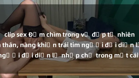clip sex Đắm chìm trong vẻ đẹp tự nhiên của gái xinh khỏa thân, nàng khiến trái tim người đối diện lỡ nhịp chỉ trong một cái nhìn.