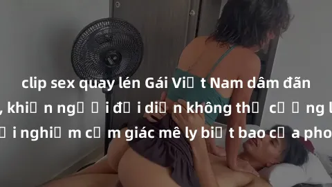 clip sex quay lén Gái Việt Nam dâm đãng làm tình say đắm, khiến người đối diện không thể cưỡng lại được. Hãy trải nghiệm cảm giác mê ly biết bao của phong cách yêu đương đậm chất dân tộc!