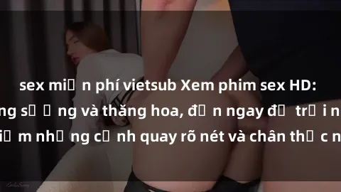sex miễn phí vietsub Xem phim sex HD: Đỉnh cao của sự sung sướng và thăng hoa, đến ngay để trải nghiệm những cảnh quay rõ nét và chân thực nhất. Hãy cùng khám phá!