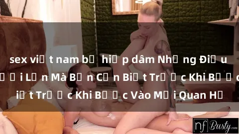 sex việt nam bị hiếp dâm Những Điều Bí Mật Về Sex Người Lớn Mà Bạn Cần Biết Trước Khi Bước Vào Mối Quan Hệ