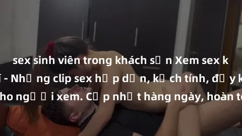sex sinh viên trong khách sạn Xem sex không che miễn phí - Những clip sex hấp dẫn, kịch tính, đầy kích thích cho người xem. Cập nhật hàng ngày, hoàn toàn miễn phí, độ phân giải cao.