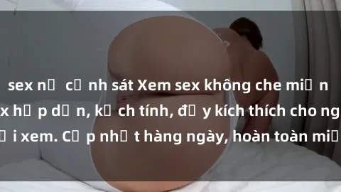 sex nữ cảnh sát Xem sex không che miễn phí - Những clip sex hấp dẫn, kịch tính, đầy kích thích cho người xem. Cập nhật hàng ngày, hoàn toàn miễn phí, độ phân giải cao.