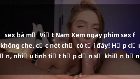 sex bà mẹ Việt Nam Xem ngay phim sex full HD đỉnh cao, không che, cực nét chỉ có tại đây! Hấp dẫn, nhiều tình tiết hấp dẫn sẽ khiến bạn thỏa mãn đắm say.