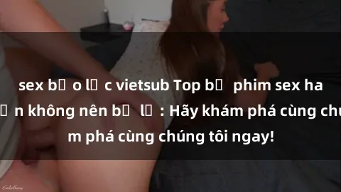 sex bạo lực vietsub Top bộ phim sex hay nhất mà bạn không nên bỏ lỡ: Hãy khám phá cùng chúng tôi ngay!