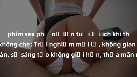 phim sex phụ nữ lớn tuổi lợi ích khi tham gia sex online không che: Trải nghiệm mới lạ, không gian an toàn, sự sáng tạo không giới hạn, thỏa mãn nhu cầu tình dục của bạn.