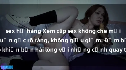 sex họ hàng Xem clip sex không che mới - Nguồn gốc từ nguồn gốc rõ ràng, không giấu giếm. Đảm bảo khiến bạn hài lòng với những cảnh quay táo bạo và đầy kích thích.