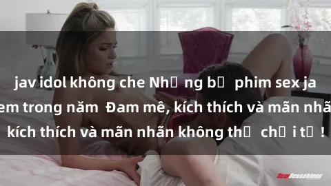 jav idol không che Những bộ phim sex jav đỉnh cao phải xem trong năm  Đam mê, kích thích và mãn nhãn không thể chối từ!