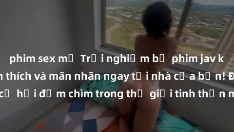phim sex mỹ Trải nghiệm bộ phim jav không che đầy kích thích và mãn nhãn ngay tại nhà của bạn! Đừng bỏ lỡ cơ hội đắm chìm trong thế giới tinh thần mới mẻ mà bộ phim này mang đến!